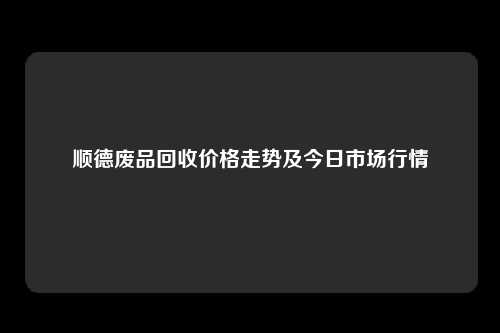 顺德废品回收价格走势及今日市场行情