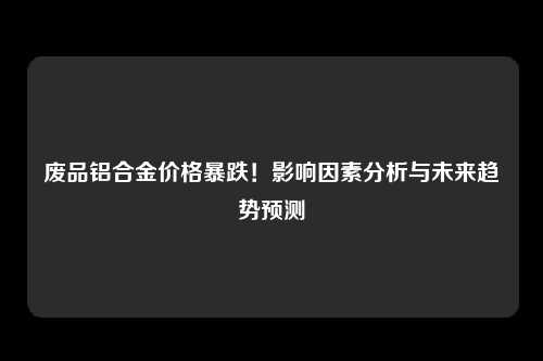 废品铝合金价格暴跌！影响因素分析与未来趋势预测