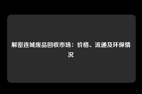 解密连城废品回收市场：价格、流通及环保情况