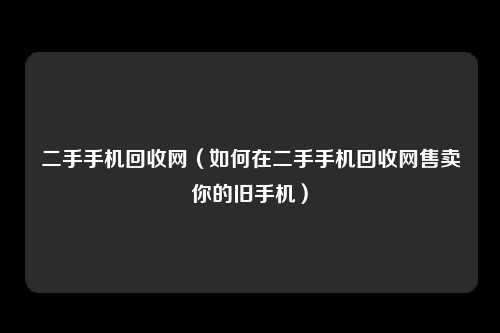 二手手机回收网（如何在二手手机回收网售卖你的旧手机）