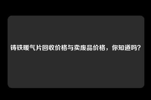 铸铁暖气片回收价格与卖废品价格，你知道吗？