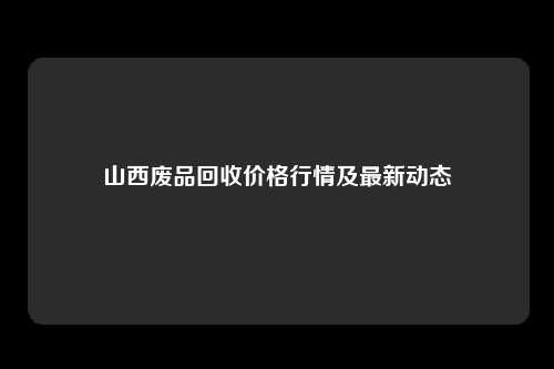 山西废品回收价格行情及最新动态