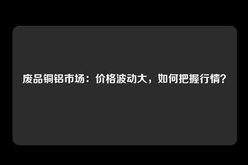 废品铜铝市场：价格波动大，如何把握行情？