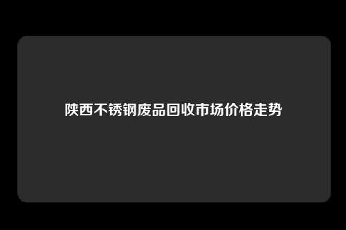 陕西不锈钢废品回收市场价格走势