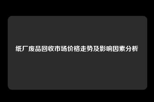 纸厂废品回收市场价格走势及影响因素分析