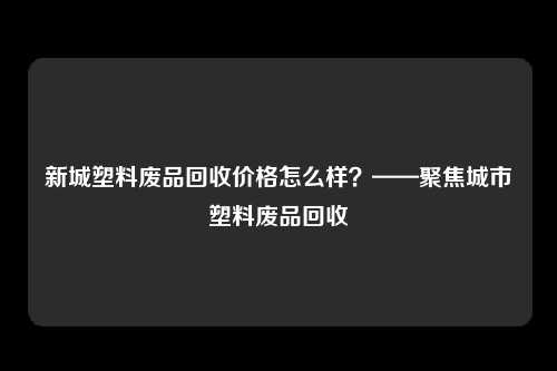 新城塑料废品回收价格怎么样？——聚焦城市塑料废品回收