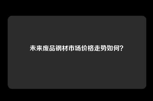 未来废品钢材市场价格走势如何？