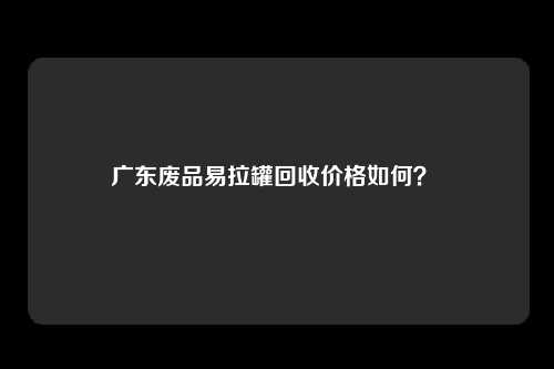 广东废品易拉罐回收价格如何？ 