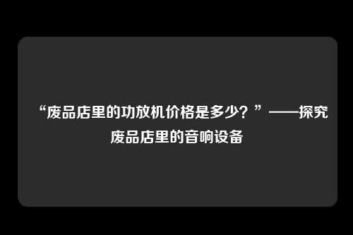 “废品店里的功放机价格是多少？”——探究废品店里的音响设备