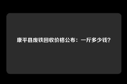 康平县废铁回收价格公布：一斤多少钱？