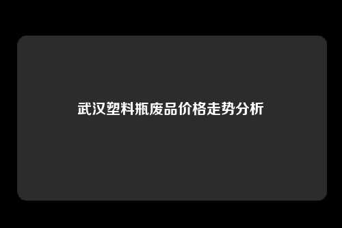 武汉塑料瓶废品价格走势分析