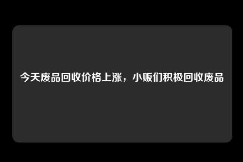 今天废品回收价格上涨，小贩们积极回收废品