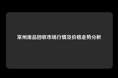 常州废品回收市场行情及价格走势分析