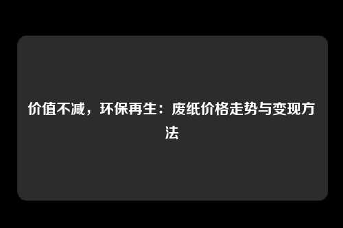 价值不减，环保再生：废纸价格走势与变现方法