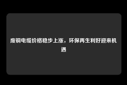 废铜电缆价格稳步上涨，环保再生利好迎来机遇