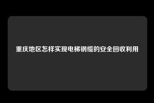 重庆地区怎样实现电梯钢缆的安全回收利用