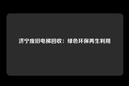 济宁废旧电梯回收：绿色环保再生利用