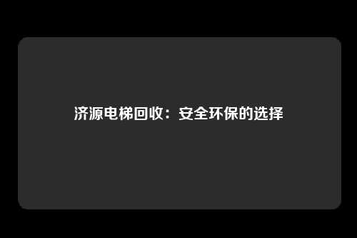 济源电梯回收：安全环保的选择