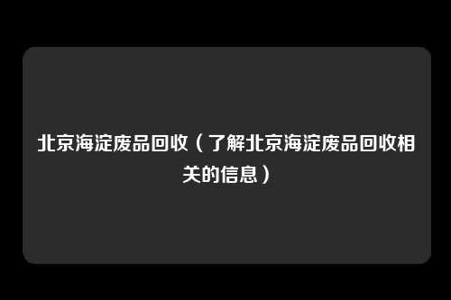 北京海淀废品回收（了解北京海淀废品回收相关的信息）