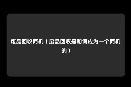 废品回收商机（废品回收是如何成为一个商机的）