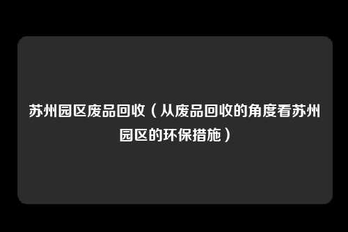 苏州园区废品回收（从废品回收的角度看苏州园区的环保措施）