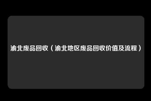 渝北废品回收（渝北地区废品回收价值及流程）