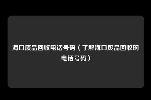 海口废品回收电话号码（了解海口废品回收的电话号码）