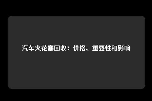 汽车火花塞回收：价格、重要性和影响