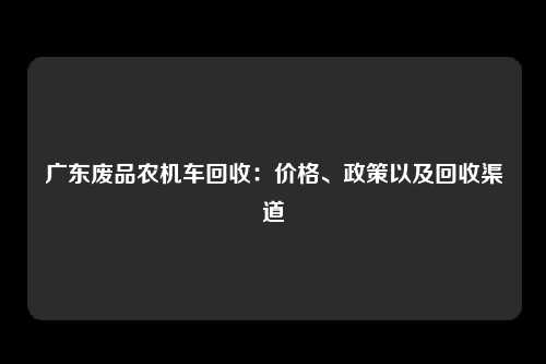 广东废品农机车回收：价格、政策以及回收渠道