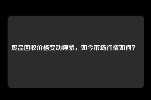 废品回收价格变动频繁，如今市场行情如何？ 