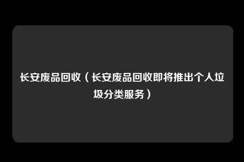 长安废品回收（长安废品回收即将推出个人垃圾分类服务）