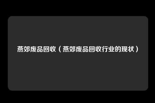 燕郊废品回收（燕郊废品回收行业的现状）