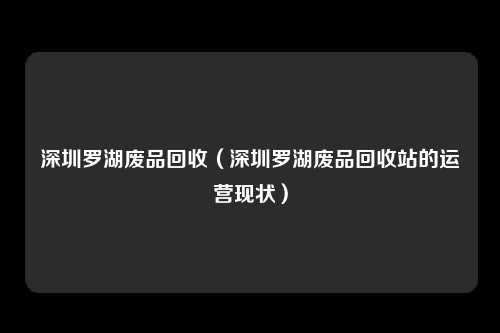 深圳罗湖废品回收（深圳罗湖废品回收站的运营现状）