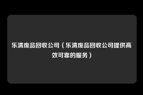 乐清废品回收公司（乐清废品回收公司提供高效可靠的服务）