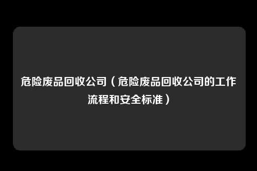 危险废品回收公司（危险废品回收公司的工作流程和安全标准）