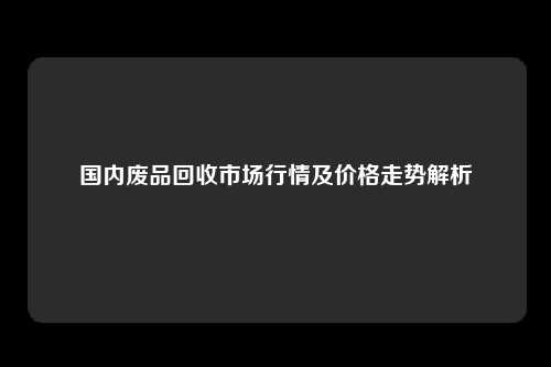 国内废品回收市场行情及价格走势解析