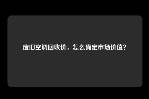 废旧空调回收价，怎么确定市场价值？