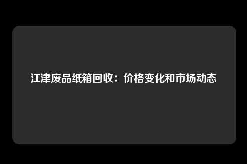 江津废品纸箱回收：价格变化和市场动态