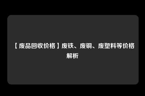 【废品回收价格】废铁、废铜、废塑料等价格解析