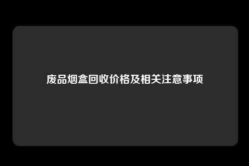 废品烟盒回收价格及相关注意事项