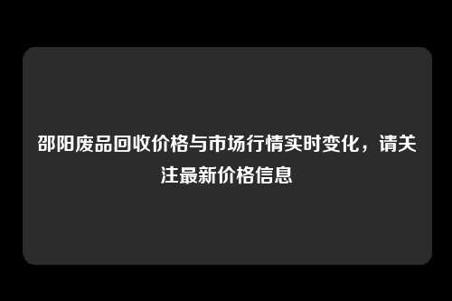 邵阳废品回收价格与市场行情实时变化，请关注最新价格信息