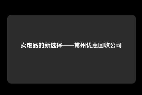 卖废品的新选择——常州优惠回收公司