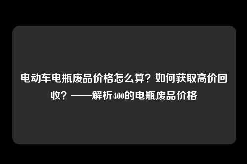 电动车电瓶废品价格怎么算？如何获取高价回收？——解析400的电瓶废品价格