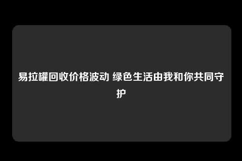 易拉罐回收价格波动 绿色生活由我和你共同守护