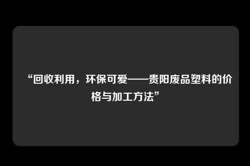 “回收利用，环保可爱——贵阳废品塑料的价格与加工方法”