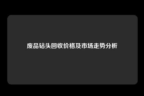 废品钻头回收价格及市场走势分析