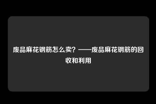 废品麻花钢筋怎么卖？——废品麻花钢筋的回收和利用