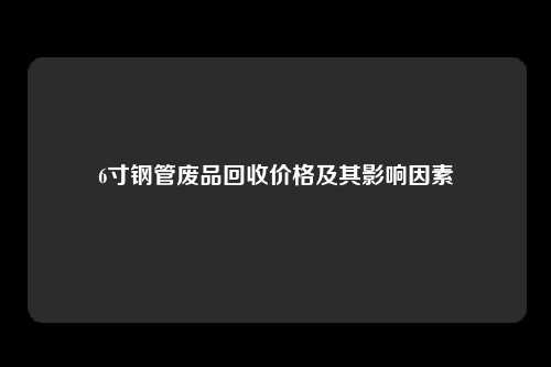 6寸钢管废品回收价格及其影响因素