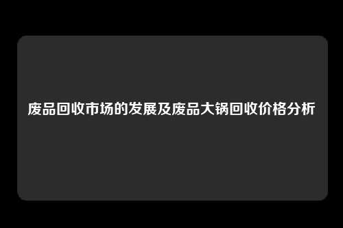 废品回收市场的发展及废品大锅回收价格分析