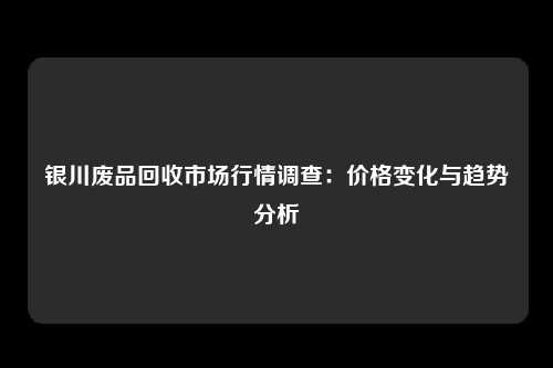 银川废品回收市场行情调查：价格变化与趋势分析